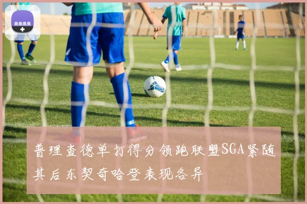 普理查德单打得分领跑联盟SGA紧随其后东契奇哈登表现各异