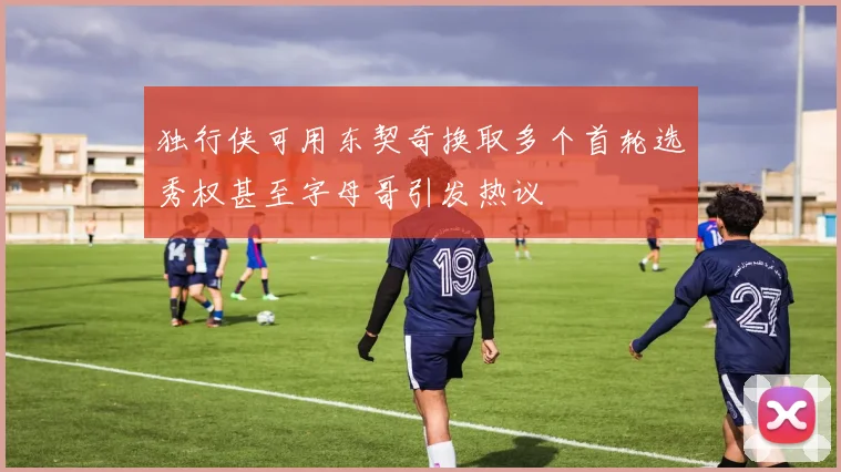 独行侠可用东契奇换取多个首轮选秀权甚至字母哥引发热议