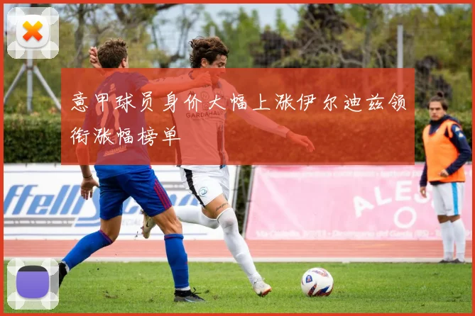 意甲球员身价大幅上涨伊尔迪兹领衔涨幅榜单