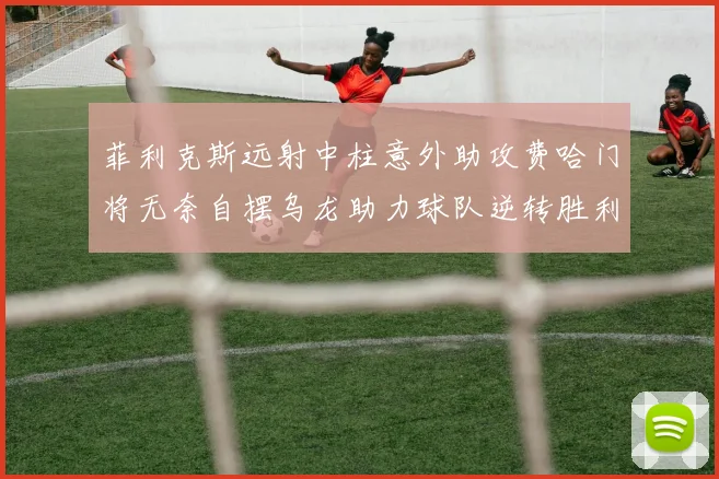 菲利克斯远射中柱意外助攻费哈门将无奈自摆乌龙助力球队逆转胜利