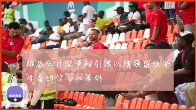 雄鹿队计划重磅引援以增强留住字母哥的信心和筹码