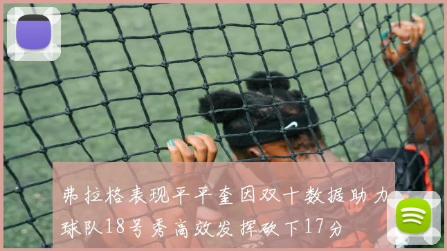 弗拉格表现平平奎因双十数据助力球队18号秀高效发挥砍下17分