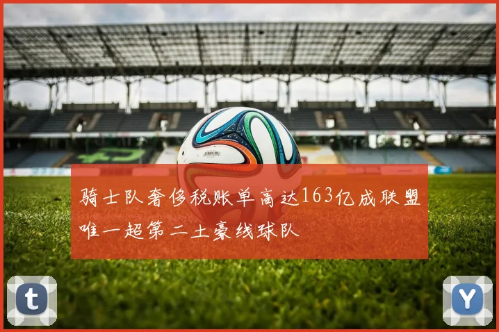骑士队奢侈税账单高达163亿成联盟唯一超第二土豪线球队