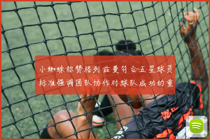 小蜘蛛称赞格列兹曼符合五星球员标准强调团队协作对球队成功的重要性