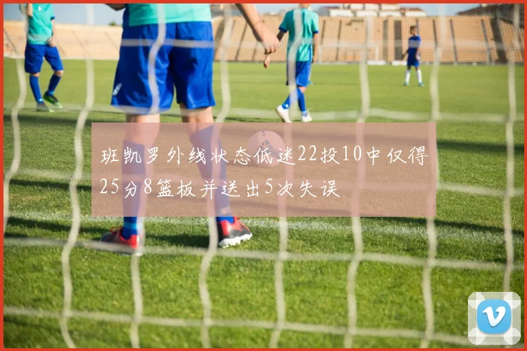 班凯罗外线状态低迷22投10中仅得25分8篮板并送出5次失误