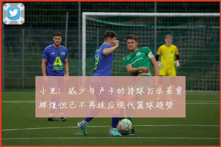 小里：威少与卢卡的持球打法虽曾辉煌但已不再适应现代篮球趋势