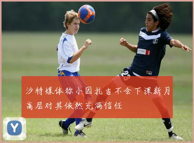 沙特媒体称小因扎吉不会下课新月高层对其依然充满信任