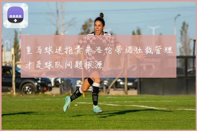 皇马球迷指责弗洛伦蒂诺独裁管理才是球队问题根源