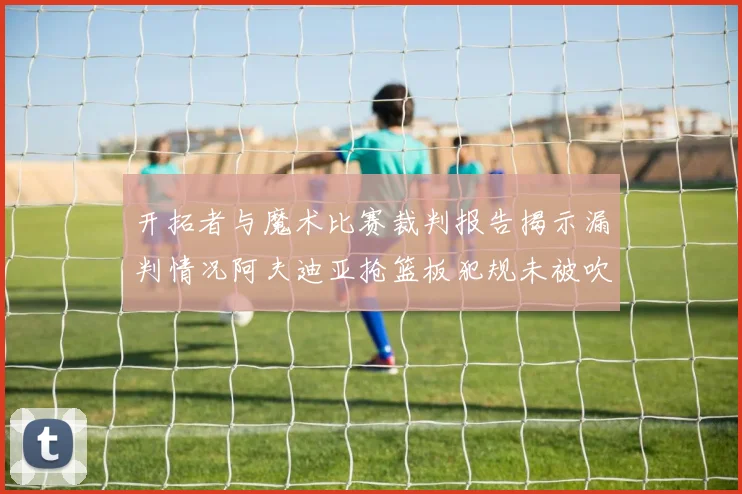 开拓者与魔术比赛裁判报告揭示漏判情况阿夫迪亚抢篮板犯规未被吹罚