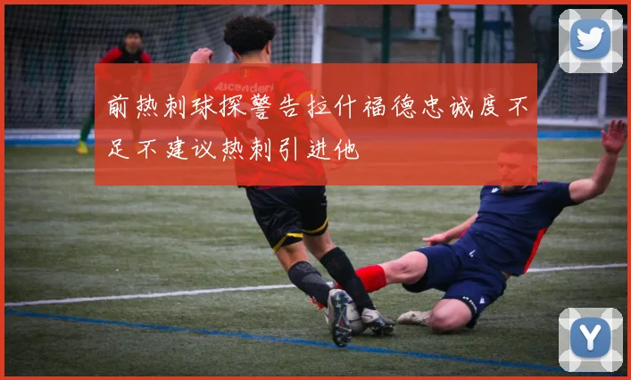 前热刺球探警告拉什福德忠诚度不足不建议热刺引进他