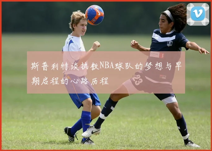 斯普利特谈执教NBA球队的梦想与早期启程的心路历程