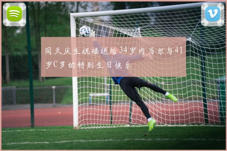 同天庆生祝福送给34岁内马尔与41岁C罗的特别生日快乐