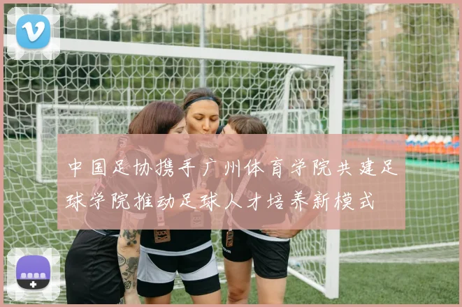 中国足协携手广州体育学院共建足球学院推动足球人才培养新模式