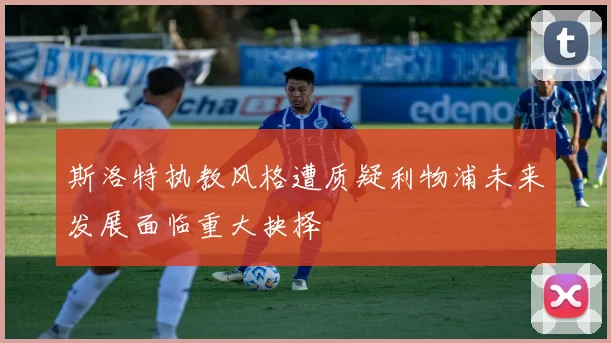 斯洛特执教风格遭质疑利物浦未来发展面临重大抉择
