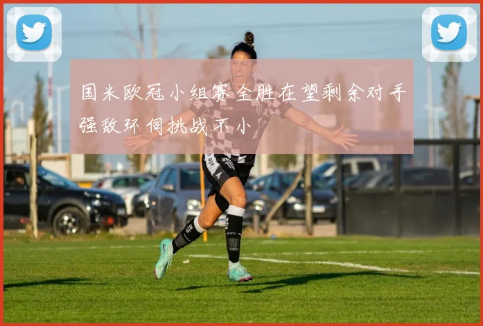 国米欧冠小组赛全胜在望剩余对手强敌环伺挑战不小