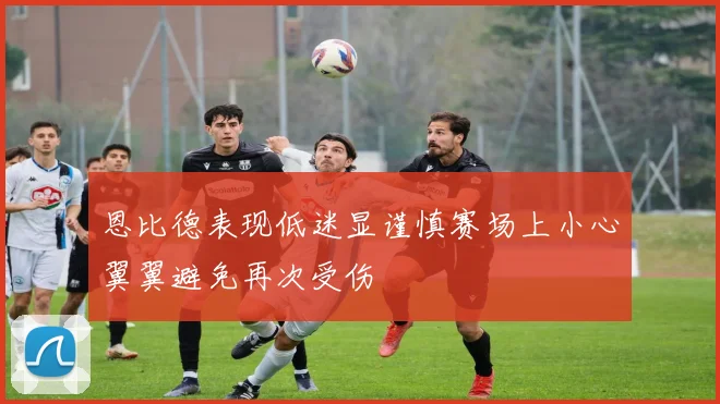 恩比德表现低迷显谨慎赛场上小心翼翼避免再次受伤