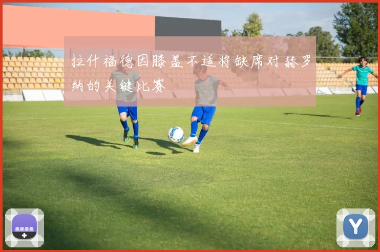 拉什福德因膝盖不适将缺席对赫罗纳的关键比赛