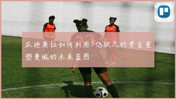 瓜迪奥拉如何利用5亿欧元的资金重塑曼城的未来蓝图