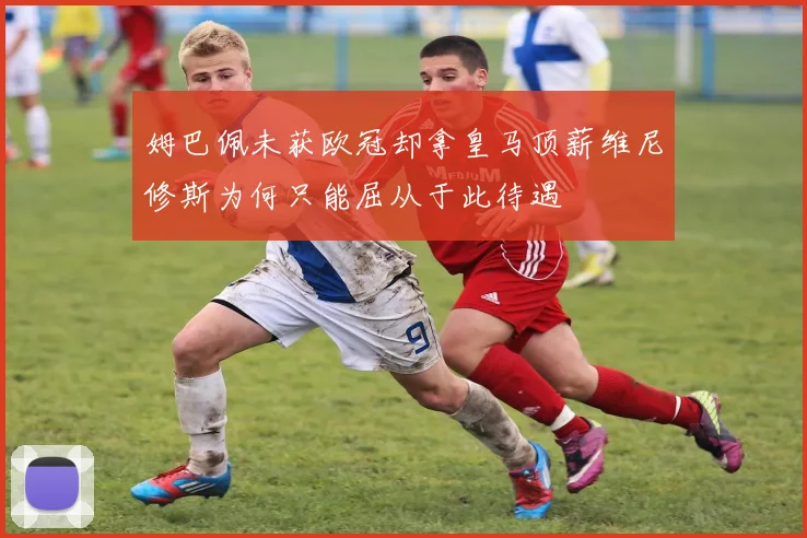 姆巴佩未获欧冠却拿皇马顶薪维尼修斯为何只能屈从于此待遇
