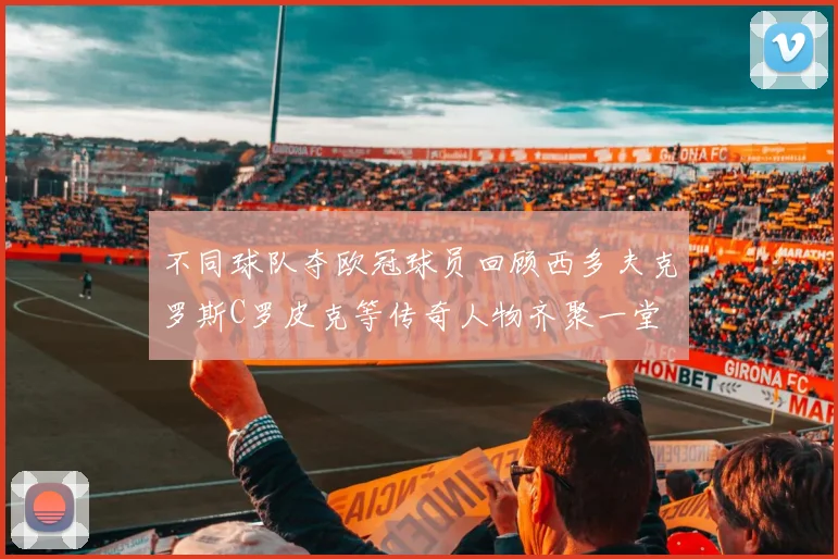 不同球队夺欧冠球员回顾西多夫克罗斯C罗皮克等传奇人物齐聚一堂