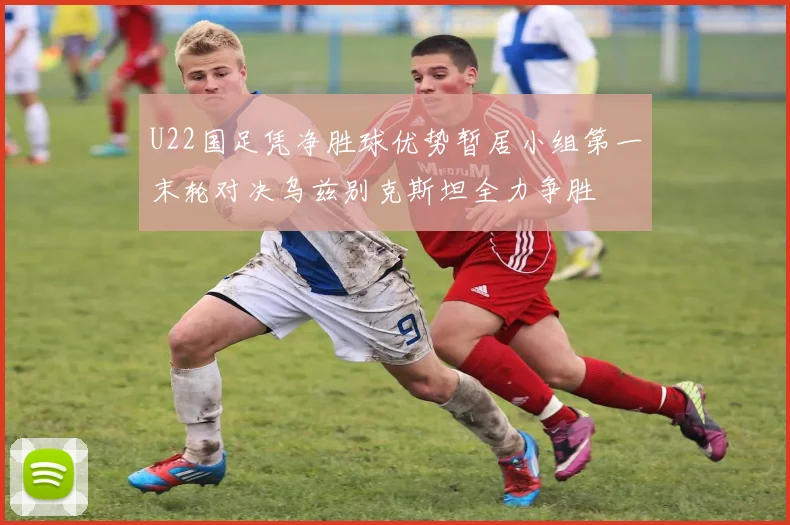 U22国足凭净胜球优势暂居小组第一末轮对决乌兹别克斯坦全力争胜