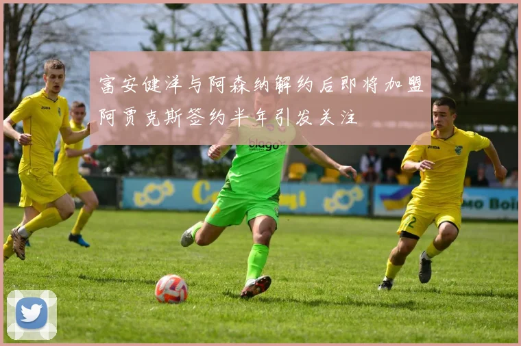 富安健洋与阿森纳解约后即将加盟阿贾克斯签约半年引发关注