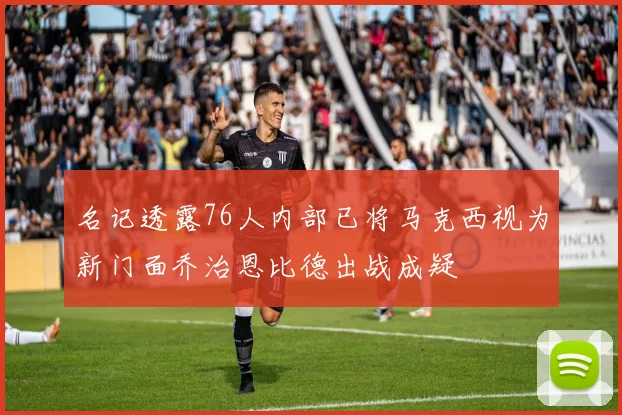 名记透露76人内部已将马克西视为新门面乔治恩比德出战成疑