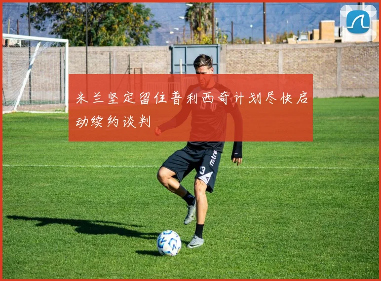 米兰坚定留住普利西奇计划尽快启动续约谈判