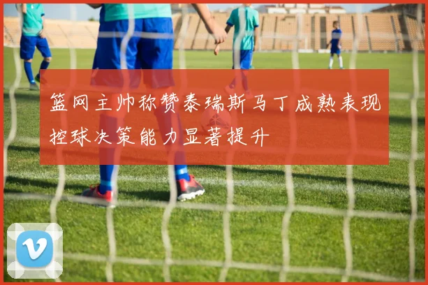 篮网主帅称赞泰瑞斯马丁成熟表现控球决策能力显著提升