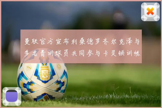 曼联官方宣布利桑德罗齐尔克泽与多名青训球员共同参与卡灵顿训练