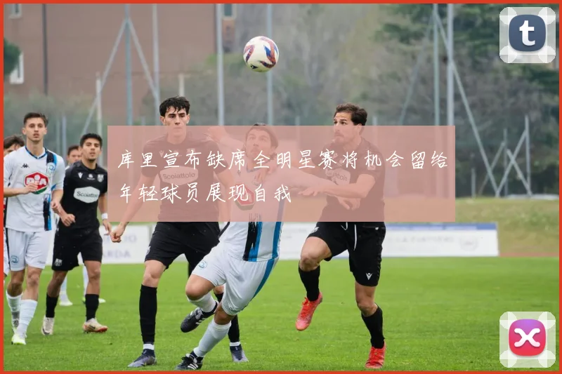 库里宣布缺席全明星赛将机会留给年轻球员展现自我