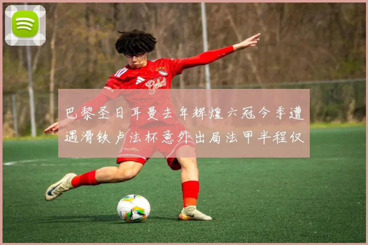 巴黎圣日耳曼去年辉煌六冠今季遭遇滑铁卢法杯意外出局法甲半程仅列第二