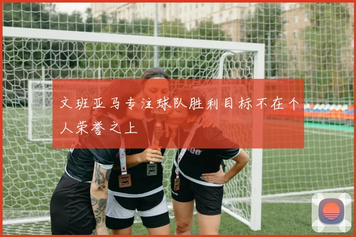 文班亚马专注球队胜利目标不在个人荣誉之上