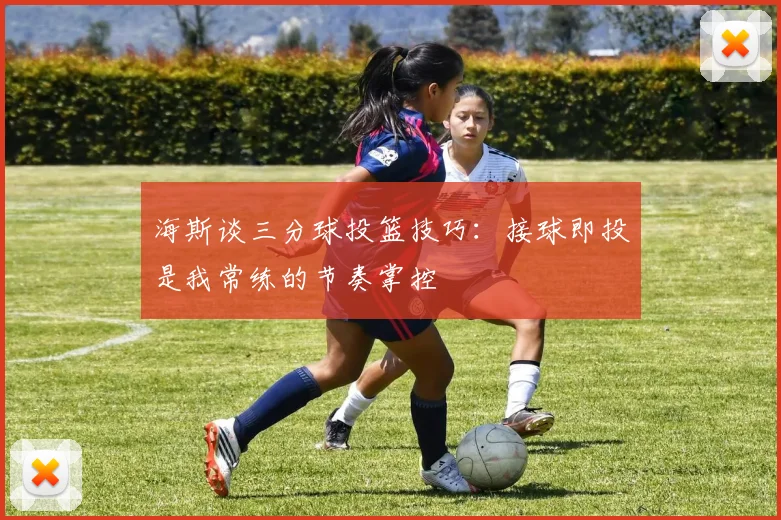 海斯谈三分球投篮技巧:接球即投是我常练的节奏掌控