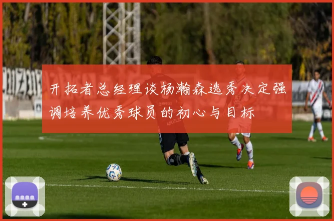 开拓者总经理谈杨瀚森选秀决定强调培养优秀球员的初心与目标