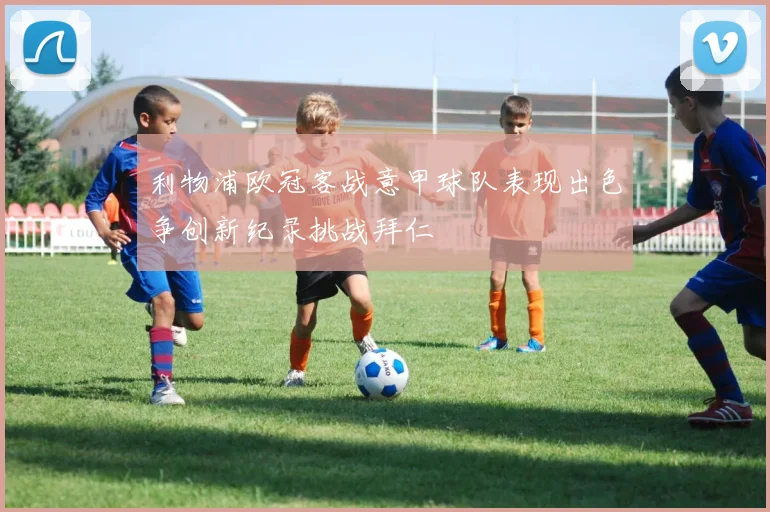 利物浦欧冠客战意甲球队表现出色争创新纪录挑战拜仁