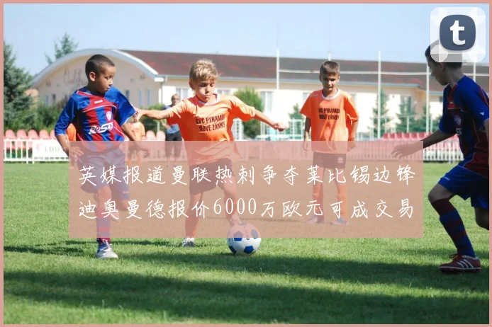 英媒报道曼联热刺争夺莱比锡边锋迪奥曼德报价6000万欧元可成交易