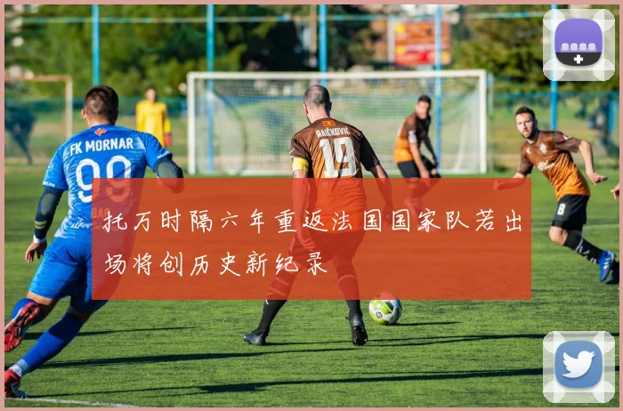 托万时隔六年重返法国国家队若出场将创历史新纪录