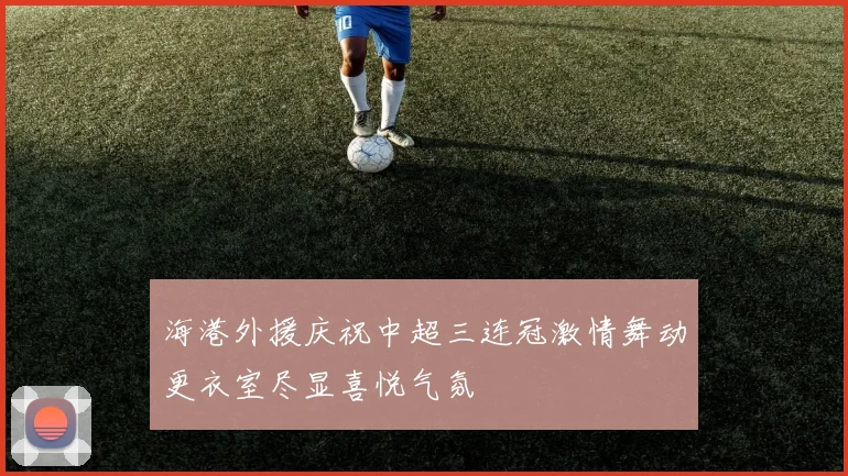 海港外援庆祝中超三连冠激情舞动更衣室尽显喜悦气氛