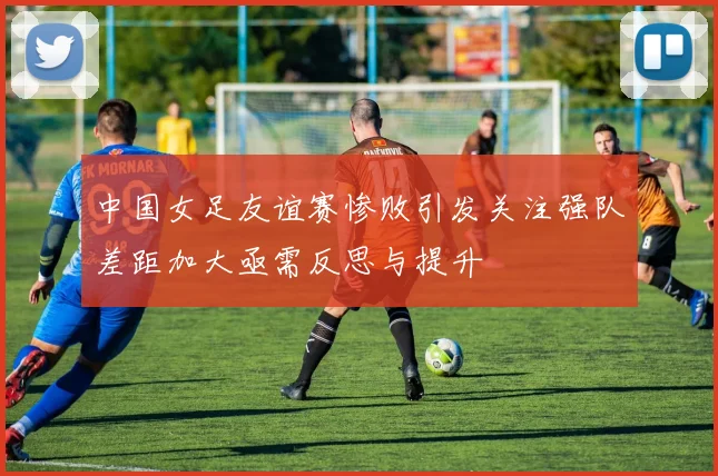 中国女足友谊赛惨败引发关注强队差距加大亟需反思与提升
