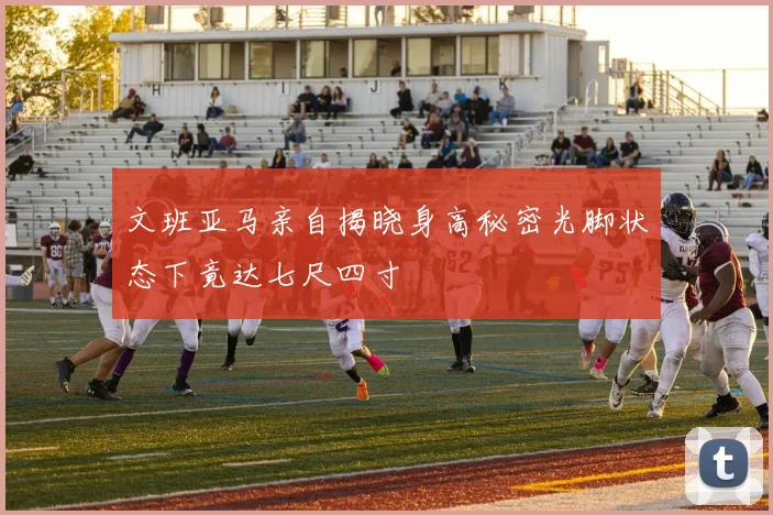 文班亚马亲自揭晓身高秘密光脚状态下竟达七尺四寸