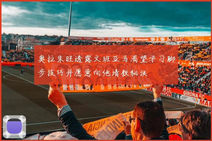 奥拉朱旺透露文班亚马渴望学习脚步技巧并愿意向他请教秘诀
