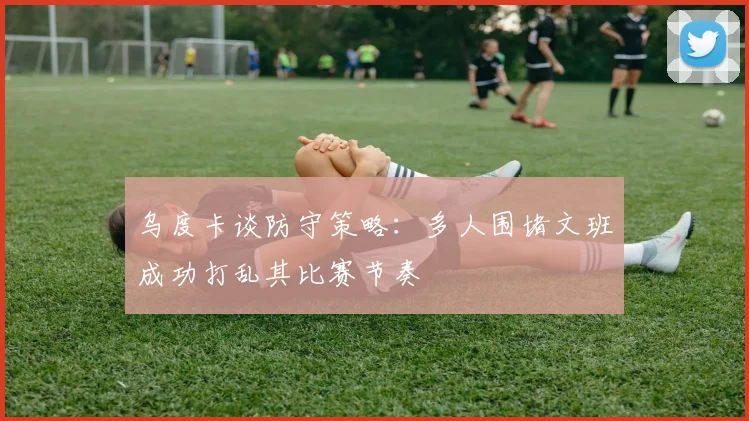 乌度卡谈防守策略：多人围堵文班成功打乱其比赛节奏