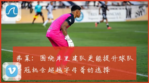 弗莱：围绕库里建队更能提升球队夺冠机会超越字母哥的选择