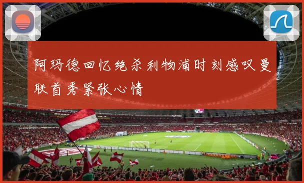 阿玛德回忆绝杀利物浦时刻感叹曼联首秀紧张心情