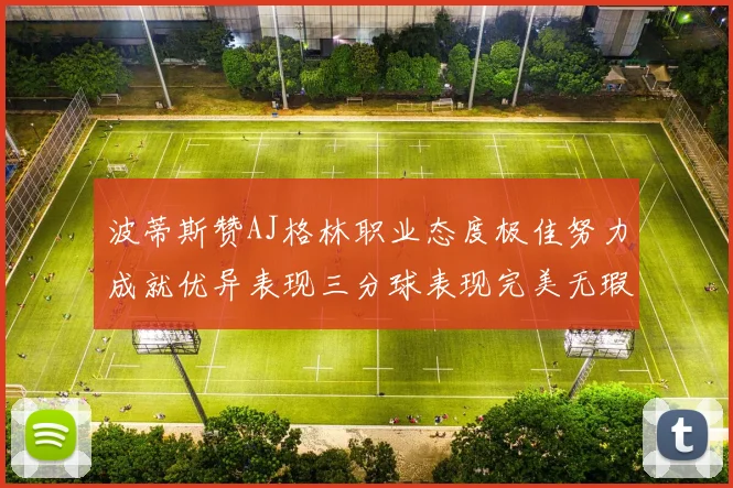 波蒂斯赞AJ格林职业态度极佳努力成就优异表现三分球表现完美无瑕