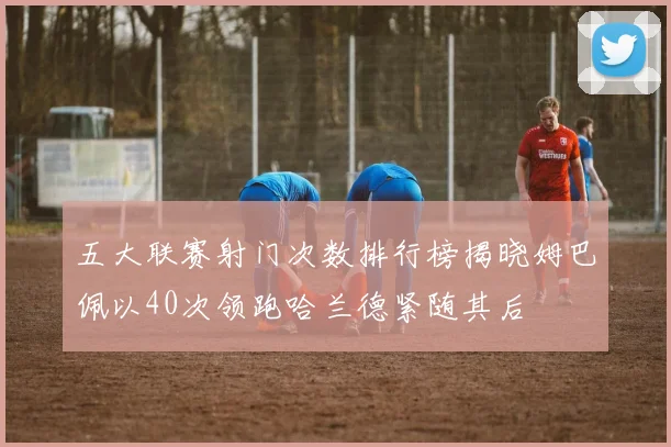 五大联赛射门次数排行榜揭晓姆巴佩以40次领跑哈兰德紧随其后