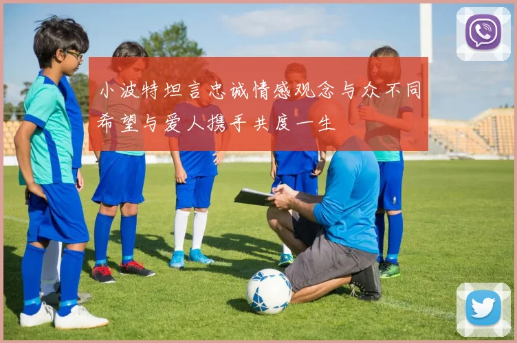 小波特坦言忠诚情感观念与众不同希望与爱人携手共度一生