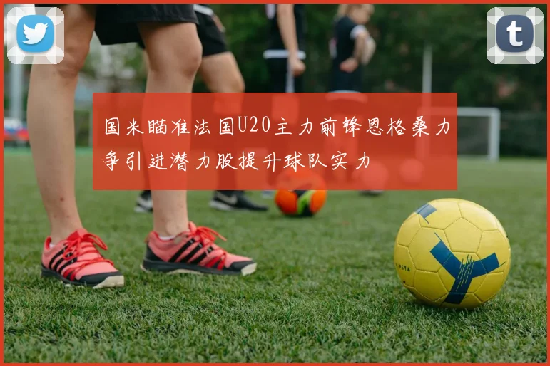 国米瞄准法国U20主力前锋恩格桑力争引进潜力股提升球队实力